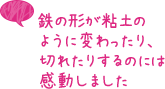 鉄の形が粘土のように変わったり、切れたりするのには感動しました