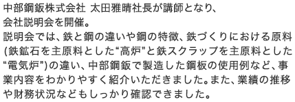 中部鋼鈑株式会社 太田雅晴社長が講師となり、会社説明会を開催。説明会では、鉄と鋼の違いや鋼の特徴、鉄づくりにおける原料（鉄鉱石を主原料とした“高炉”と鉄スクラップを主原料とした“電気炉”）の違い、中部鋼鈑で製造した鋼板の使用例など、事業内容をわかりやすく紹介いただきました。また、業績の推移や財務状況などもしっかり確認できました。