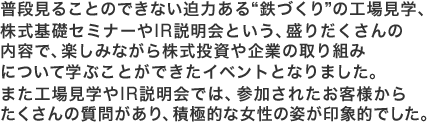 普段見ることのできない迫力ある“鉄づくり”の工場見学、株式基礎セミナーやIR説明会という、盛りだくさんの内容で、楽しみながら株式投資や企業の取り組みについて学ぶことができたイベントとなりました。また工場見学やIR説明会では、参加されたお客様からたくさんの質問があり、積極的な女性の姿が印象的でした。