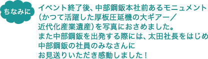 ちなみに　イベント終了後、中部鋼鈑本社前あるモニュメント（かつて活躍した厚板圧延機の大ギアー／近代化産業遺産）を写真におさめました。また中部鋼鈑を出発する際には、太田社長をはじめ中部鋼鈑の社員のみなさんにお見送りいただき感動しました！