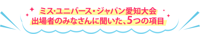 ミス・ユニバース・ジャパン愛知大会出場者のみなさんに聞いた、5つの項目