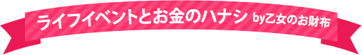 ライフイベントとお金のハナシ by乙女のお財布