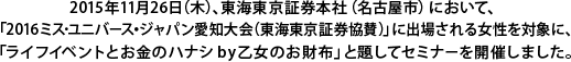 2015年11月26日（木）、東海東京証券本社（名古屋市）において、「2016ミス・ユニバース・ジャパン愛知大会（東海東京証券協賛）」に出場される女性を対象に、「ライフイベントとお金のハナシby乙女のお財布」と題してセミナーを開催しました。