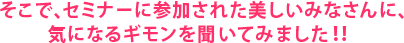 そこで、セミナーに参加された美しいみなさんに、気になるギモンを聞いてみました！！