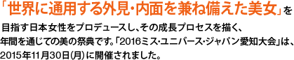 「世界に通用する外見・内面を兼ね備えた美女」を目指す日本女性をプロデュースし、その成長プロセスを描く、年間を通じての美の祭典です。「2016ミス・ユニバース・ジャパン愛知大会」は、2015年11月30日（月）に開催されました。