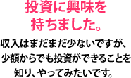 投資に興味を持ちました。収入はまだまだ少ないですが、少額からでも投資ができることを知り、やってみたいです。