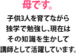 母です。子供3人を育てながら独学で勉強し、現在はその知識を生かして講師として活躍しています。