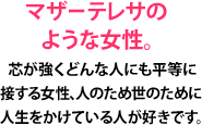 マザーテレサのような女性。芯が強くどんな人にも平等に接する女性、人のため世のために人生をかけている人が好きです。