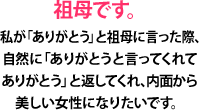 祖母です。私が「ありがとう」と祖母に言った際、自然に「ありがとうと言ってくれてありがとう」と返してくれ、内面から美しい女性になりたいです。