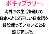 ボキャブラリー。海外での生活を通じて、日本人として正しい日本語を普段使っていないことを感じました。