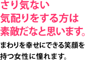 さり気ない気配りをする方は素敵だなと思います。まわりを幸せにできる笑顔を持つ女性に憧れます。