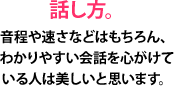 話し方。音程や速さなどはもちろん、わかりやすい会話を心がけている人は美しいと思います。