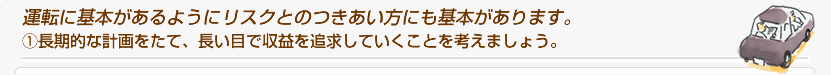 運転に基本があるようにリスクとのつきあい方にも基本があります。@長期的な計画をたて、長い目で収益を追求していくことを考えましょう。