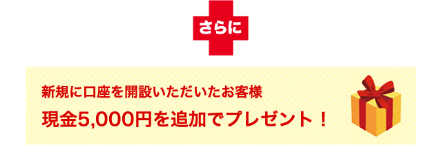 さらに新規に口座を開設いただいたお客様へ現金5,000円を追加でプレゼント!