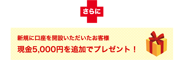 さらに新規に口座を開設いただいたお客様へ現金5,000円を追加でプレゼント！