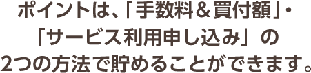 ポイントは、「手数料&買付額」・「サービス利用申し込み」の2つの方法で貯めることができます。