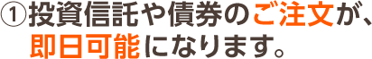 ①投資信託や債券のご注文が、即日可能になります。