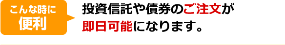 こんな時に便利。投資信託や債券のご注文が即日可能になります。
