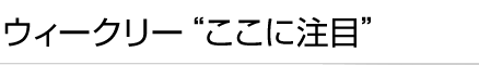 ウィークリー“ここに注目”